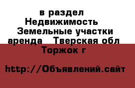  в раздел : Недвижимость » Земельные участки аренда . Тверская обл.,Торжок г.